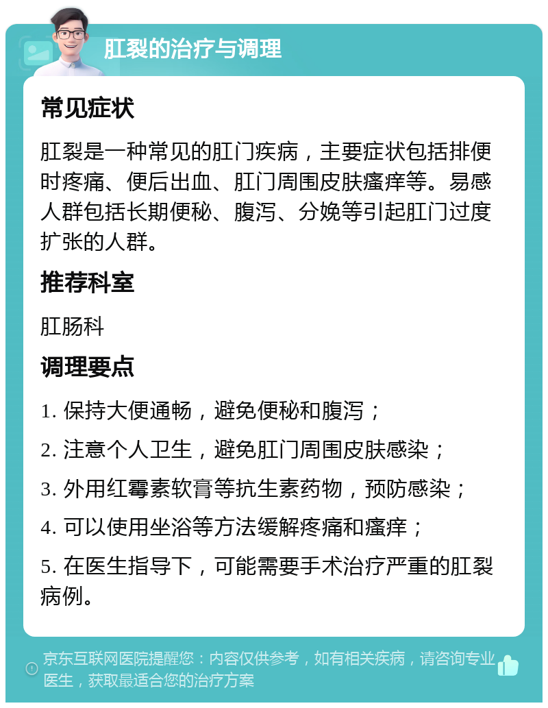 肛裂的治疗与调理 常见症状 肛裂是一种常见的肛门疾病，主要症状包括排便时疼痛、便后出血、肛门周围皮肤瘙痒等。易感人群包括长期便秘、腹泻、分娩等引起肛门过度扩张的人群。 推荐科室 肛肠科 调理要点 1. 保持大便通畅，避免便秘和腹泻； 2. 注意个人卫生，避免肛门周围皮肤感染； 3. 外用红霉素软膏等抗生素药物，预防感染； 4. 可以使用坐浴等方法缓解疼痛和瘙痒； 5. 在医生指导下，可能需要手术治疗严重的肛裂病例。