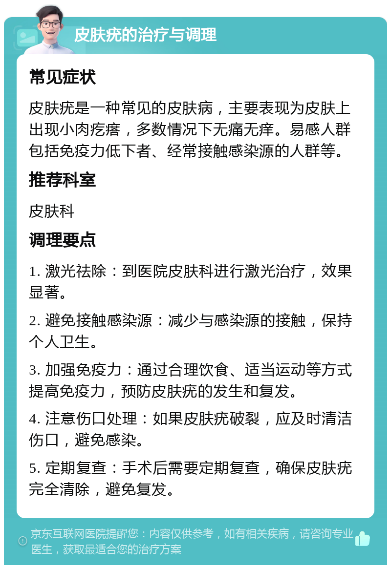 皮肤疣的治疗与调理 常见症状 皮肤疣是一种常见的皮肤病，主要表现为皮肤上出现小肉疙瘩，多数情况下无痛无痒。易感人群包括免疫力低下者、经常接触感染源的人群等。 推荐科室 皮肤科 调理要点 1. 激光祛除：到医院皮肤科进行激光治疗，效果显著。 2. 避免接触感染源：减少与感染源的接触，保持个人卫生。 3. 加强免疫力：通过合理饮食、适当运动等方式提高免疫力，预防皮肤疣的发生和复发。 4. 注意伤口处理：如果皮肤疣破裂，应及时清洁伤口，避免感染。 5. 定期复查：手术后需要定期复查，确保皮肤疣完全清除，避免复发。