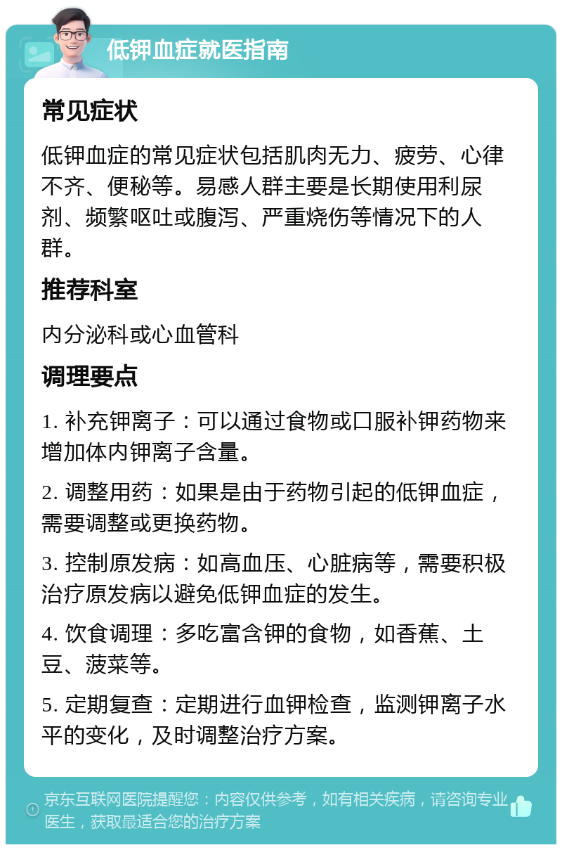 低钾血症就医指南 常见症状 低钾血症的常见症状包括肌肉无力、疲劳、心律不齐、便秘等。易感人群主要是长期使用利尿剂、频繁呕吐或腹泻、严重烧伤等情况下的人群。 推荐科室 内分泌科或心血管科 调理要点 1. 补充钾离子：可以通过食物或口服补钾药物来增加体内钾离子含量。 2. 调整用药：如果是由于药物引起的低钾血症，需要调整或更换药物。 3. 控制原发病：如高血压、心脏病等，需要积极治疗原发病以避免低钾血症的发生。 4. 饮食调理：多吃富含钾的食物，如香蕉、土豆、菠菜等。 5. 定期复查：定期进行血钾检查，监测钾离子水平的变化，及时调整治疗方案。