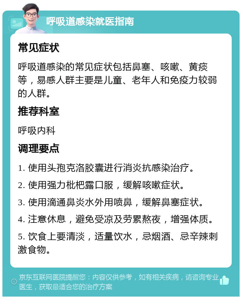 呼吸道感染就医指南 常见症状 呼吸道感染的常见症状包括鼻塞、咳嗽、黄痰等，易感人群主要是儿童、老年人和免疫力较弱的人群。 推荐科室 呼吸内科 调理要点 1. 使用头孢克洛胶囊进行消炎抗感染治疗。 2. 使用强力枇杷露口服，缓解咳嗽症状。 3. 使用滴通鼻炎水外用喷鼻，缓解鼻塞症状。 4. 注意休息，避免受凉及劳累熬夜，增强体质。 5. 饮食上要清淡，适量饮水，忌烟酒、忌辛辣刺激食物。