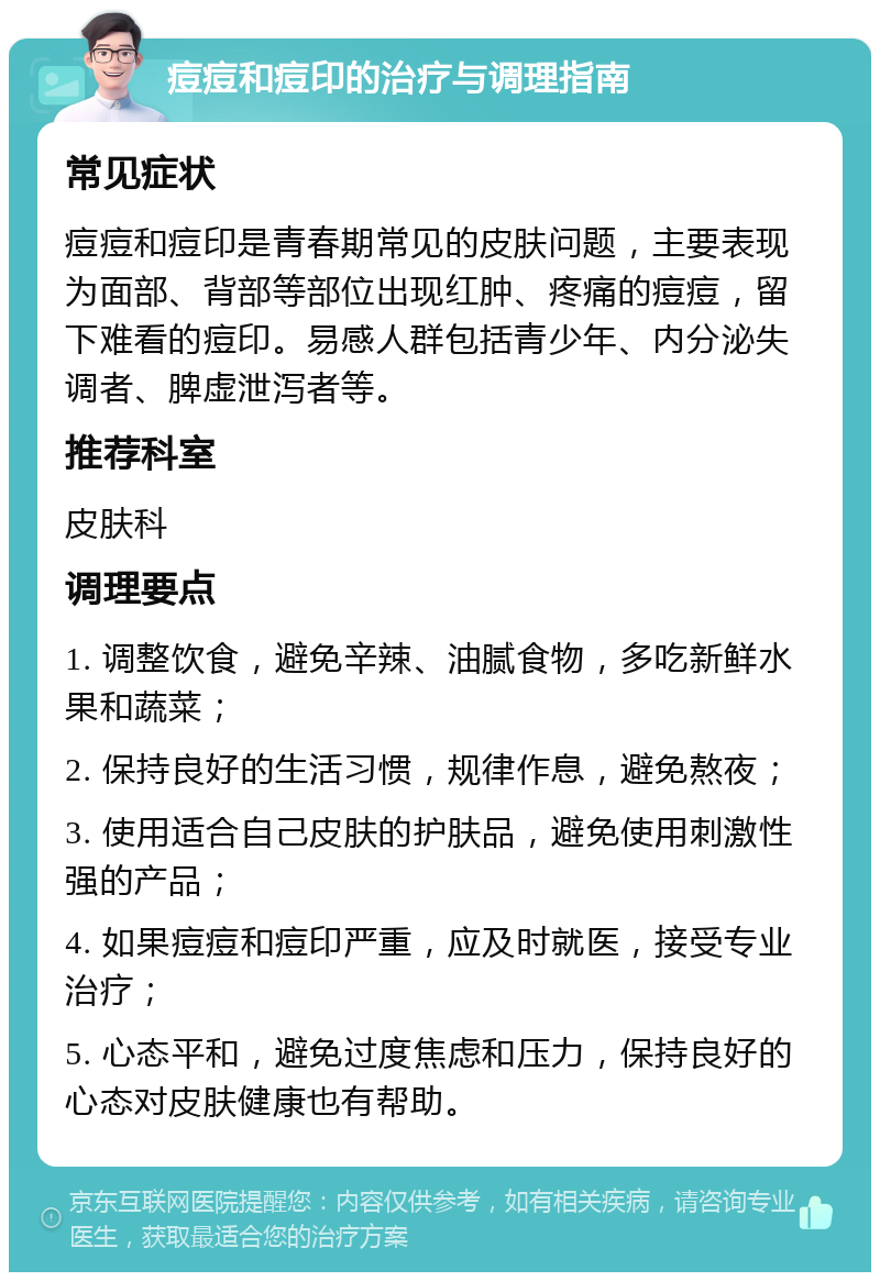 痘痘和痘印的治疗与调理指南 常见症状 痘痘和痘印是青春期常见的皮肤问题，主要表现为面部、背部等部位出现红肿、疼痛的痘痘，留下难看的痘印。易感人群包括青少年、内分泌失调者、脾虚泄泻者等。 推荐科室 皮肤科 调理要点 1. 调整饮食，避免辛辣、油腻食物，多吃新鲜水果和蔬菜； 2. 保持良好的生活习惯，规律作息，避免熬夜； 3. 使用适合自己皮肤的护肤品，避免使用刺激性强的产品； 4. 如果痘痘和痘印严重，应及时就医，接受专业治疗； 5. 心态平和，避免过度焦虑和压力，保持良好的心态对皮肤健康也有帮助。