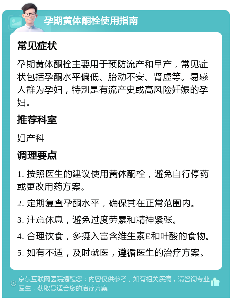 孕期黄体酮栓使用指南 常见症状 孕期黄体酮栓主要用于预防流产和早产，常见症状包括孕酮水平偏低、胎动不安、肾虚等。易感人群为孕妇，特别是有流产史或高风险妊娠的孕妇。 推荐科室 妇产科 调理要点 1. 按照医生的建议使用黄体酮栓，避免自行停药或更改用药方案。 2. 定期复查孕酮水平，确保其在正常范围内。 3. 注意休息，避免过度劳累和精神紧张。 4. 合理饮食，多摄入富含维生素E和叶酸的食物。 5. 如有不适，及时就医，遵循医生的治疗方案。