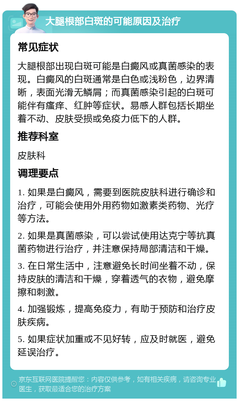 大腿根部白斑的可能原因及治疗 常见症状 大腿根部出现白斑可能是白癜风或真菌感染的表现。白癜风的白斑通常是白色或浅粉色，边界清晰，表面光滑无鳞屑；而真菌感染引起的白斑可能伴有瘙痒、红肿等症状。易感人群包括长期坐着不动、皮肤受损或免疫力低下的人群。 推荐科室 皮肤科 调理要点 1. 如果是白癜风，需要到医院皮肤科进行确诊和治疗，可能会使用外用药物如激素类药物、光疗等方法。 2. 如果是真菌感染，可以尝试使用达克宁等抗真菌药物进行治疗，并注意保持局部清洁和干燥。 3. 在日常生活中，注意避免长时间坐着不动，保持皮肤的清洁和干燥，穿着透气的衣物，避免摩擦和刺激。 4. 加强锻炼，提高免疫力，有助于预防和治疗皮肤疾病。 5. 如果症状加重或不见好转，应及时就医，避免延误治疗。