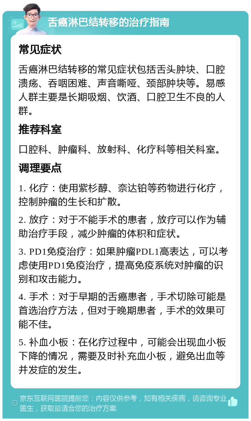 舌癌淋巴结转移的治疗指南 常见症状 舌癌淋巴结转移的常见症状包括舌头肿块、口腔溃疡、吞咽困难、声音嘶哑、颈部肿块等。易感人群主要是长期吸烟、饮酒、口腔卫生不良的人群。 推荐科室 口腔科、肿瘤科、放射科、化疗科等相关科室。 调理要点 1. 化疗：使用紫杉醇、奈达铂等药物进行化疗，控制肿瘤的生长和扩散。 2. 放疗：对于不能手术的患者，放疗可以作为辅助治疗手段，减少肿瘤的体积和症状。 3. PD1免疫治疗：如果肿瘤PDL1高表达，可以考虑使用PD1免疫治疗，提高免疫系统对肿瘤的识别和攻击能力。 4. 手术：对于早期的舌癌患者，手术切除可能是首选治疗方法，但对于晚期患者，手术的效果可能不佳。 5. 补血小板：在化疗过程中，可能会出现血小板下降的情况，需要及时补充血小板，避免出血等并发症的发生。