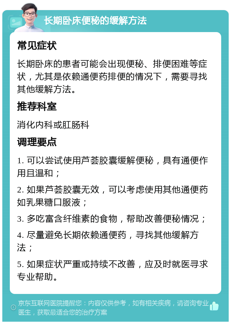 长期卧床便秘的缓解方法 常见症状 长期卧床的患者可能会出现便秘、排便困难等症状，尤其是依赖通便药排便的情况下，需要寻找其他缓解方法。 推荐科室 消化内科或肛肠科 调理要点 1. 可以尝试使用芦荟胶囊缓解便秘，具有通便作用且温和； 2. 如果芦荟胶囊无效，可以考虑使用其他通便药如乳果糖口服液； 3. 多吃富含纤维素的食物，帮助改善便秘情况； 4. 尽量避免长期依赖通便药，寻找其他缓解方法； 5. 如果症状严重或持续不改善，应及时就医寻求专业帮助。