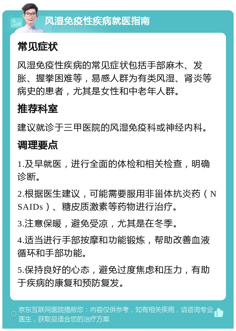 风湿免疫性疾病就医指南 常见症状 风湿免疫性疾病的常见症状包括手部麻木、发胀、握拳困难等，易感人群为有类风湿、肾炎等病史的患者，尤其是女性和中老年人群。 推荐科室 建议就诊于三甲医院的风湿免疫科或神经内科。 调理要点 1.及早就医，进行全面的体检和相关检查，明确诊断。 2.根据医生建议，可能需要服用非甾体抗炎药（NSAIDs）、糖皮质激素等药物进行治疗。 3.注意保暖，避免受凉，尤其是在冬季。 4.适当进行手部按摩和功能锻炼，帮助改善血液循环和手部功能。 5.保持良好的心态，避免过度焦虑和压力，有助于疾病的康复和预防复发。