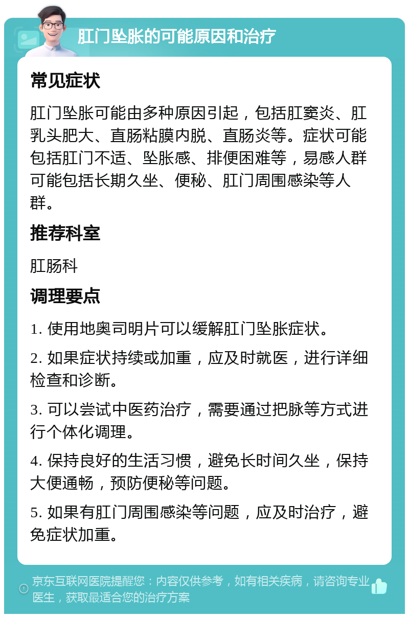 肛门坠胀的可能原因和治疗 常见症状 肛门坠胀可能由多种原因引起，包括肛窦炎、肛乳头肥大、直肠粘膜内脱、直肠炎等。症状可能包括肛门不适、坠胀感、排便困难等，易感人群可能包括长期久坐、便秘、肛门周围感染等人群。 推荐科室 肛肠科 调理要点 1. 使用地奥司明片可以缓解肛门坠胀症状。 2. 如果症状持续或加重，应及时就医，进行详细检查和诊断。 3. 可以尝试中医药治疗，需要通过把脉等方式进行个体化调理。 4. 保持良好的生活习惯，避免长时间久坐，保持大便通畅，预防便秘等问题。 5. 如果有肛门周围感染等问题，应及时治疗，避免症状加重。