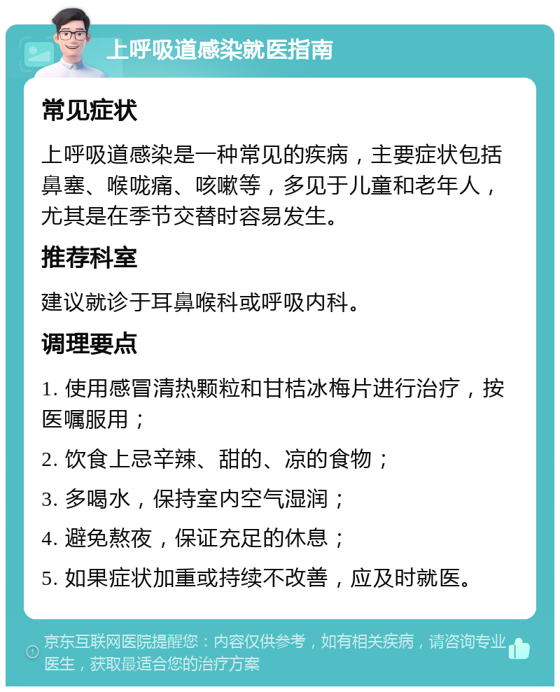 上呼吸道感染就医指南 常见症状 上呼吸道感染是一种常见的疾病，主要症状包括鼻塞、喉咙痛、咳嗽等，多见于儿童和老年人，尤其是在季节交替时容易发生。 推荐科室 建议就诊于耳鼻喉科或呼吸内科。 调理要点 1. 使用感冒清热颗粒和甘桔冰梅片进行治疗，按医嘱服用； 2. 饮食上忌辛辣、甜的、凉的食物； 3. 多喝水，保持室内空气湿润； 4. 避免熬夜，保证充足的休息； 5. 如果症状加重或持续不改善，应及时就医。