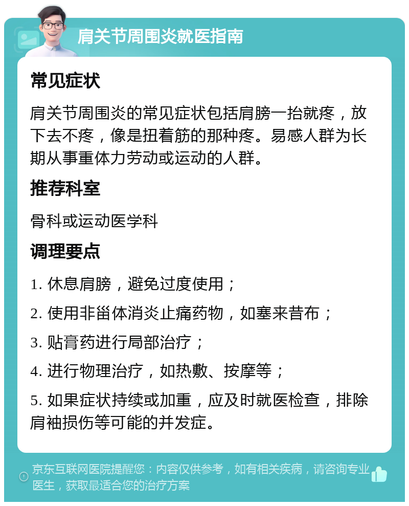 肩关节周围炎就医指南 常见症状 肩关节周围炎的常见症状包括肩膀一抬就疼，放下去不疼，像是扭着筋的那种疼。易感人群为长期从事重体力劳动或运动的人群。 推荐科室 骨科或运动医学科 调理要点 1. 休息肩膀，避免过度使用； 2. 使用非甾体消炎止痛药物，如塞来昔布； 3. 贴膏药进行局部治疗； 4. 进行物理治疗，如热敷、按摩等； 5. 如果症状持续或加重，应及时就医检查，排除肩袖损伤等可能的并发症。