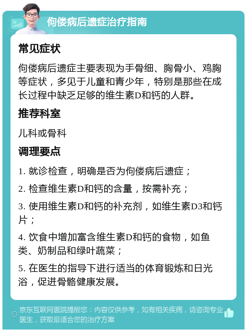 佝偻病后遗症治疗指南 常见症状 佝偻病后遗症主要表现为手骨细、胸骨小、鸡胸等症状，多见于儿童和青少年，特别是那些在成长过程中缺乏足够的维生素D和钙的人群。 推荐科室 儿科或骨科 调理要点 1. 就诊检查，明确是否为佝偻病后遗症； 2. 检查维生素D和钙的含量，按需补充； 3. 使用维生素D和钙的补充剂，如维生素D3和钙片； 4. 饮食中增加富含维生素D和钙的食物，如鱼类、奶制品和绿叶蔬菜； 5. 在医生的指导下进行适当的体育锻炼和日光浴，促进骨骼健康发展。