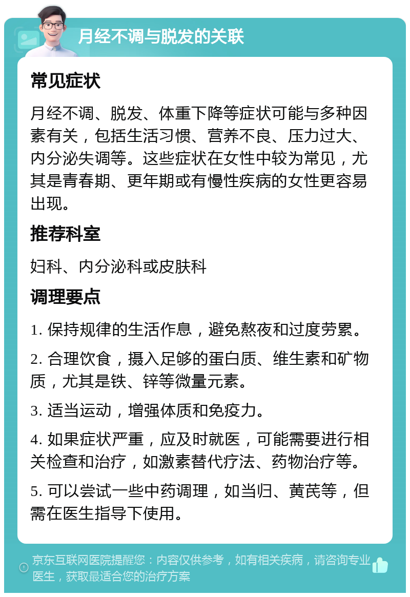 月经不调与脱发的关联 常见症状 月经不调、脱发、体重下降等症状可能与多种因素有关，包括生活习惯、营养不良、压力过大、内分泌失调等。这些症状在女性中较为常见，尤其是青春期、更年期或有慢性疾病的女性更容易出现。 推荐科室 妇科、内分泌科或皮肤科 调理要点 1. 保持规律的生活作息，避免熬夜和过度劳累。 2. 合理饮食，摄入足够的蛋白质、维生素和矿物质，尤其是铁、锌等微量元素。 3. 适当运动，增强体质和免疫力。 4. 如果症状严重，应及时就医，可能需要进行相关检查和治疗，如激素替代疗法、药物治疗等。 5. 可以尝试一些中药调理，如当归、黄芪等，但需在医生指导下使用。