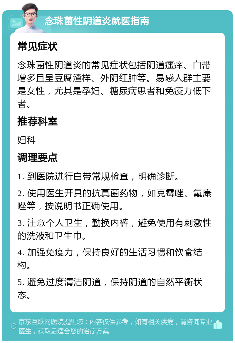 念珠菌性阴道炎就医指南 常见症状 念珠菌性阴道炎的常见症状包括阴道瘙痒、白带增多且呈豆腐渣样、外阴红肿等。易感人群主要是女性，尤其是孕妇、糖尿病患者和免疫力低下者。 推荐科室 妇科 调理要点 1. 到医院进行白带常规检查，明确诊断。 2. 使用医生开具的抗真菌药物，如克霉唑、氟康唑等，按说明书正确使用。 3. 注意个人卫生，勤换内裤，避免使用有刺激性的洗液和卫生巾。 4. 加强免疫力，保持良好的生活习惯和饮食结构。 5. 避免过度清洁阴道，保持阴道的自然平衡状态。