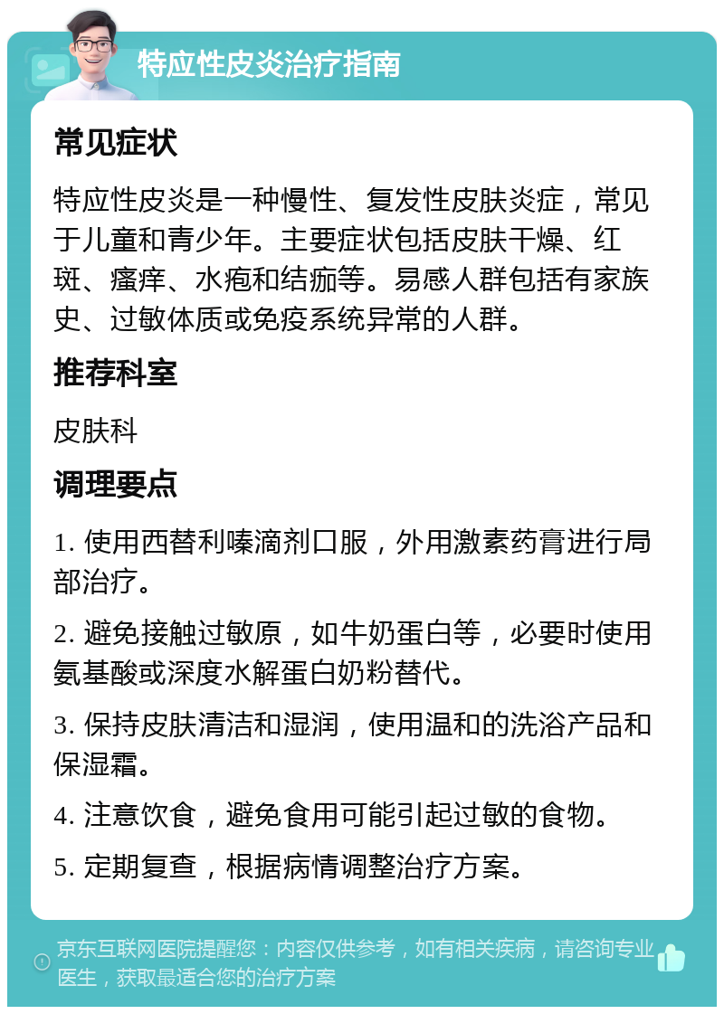 特应性皮炎治疗指南 常见症状 特应性皮炎是一种慢性、复发性皮肤炎症，常见于儿童和青少年。主要症状包括皮肤干燥、红斑、瘙痒、水疱和结痂等。易感人群包括有家族史、过敏体质或免疫系统异常的人群。 推荐科室 皮肤科 调理要点 1. 使用西替利嗪滴剂口服，外用激素药膏进行局部治疗。 2. 避免接触过敏原，如牛奶蛋白等，必要时使用氨基酸或深度水解蛋白奶粉替代。 3. 保持皮肤清洁和湿润，使用温和的洗浴产品和保湿霜。 4. 注意饮食，避免食用可能引起过敏的食物。 5. 定期复查，根据病情调整治疗方案。