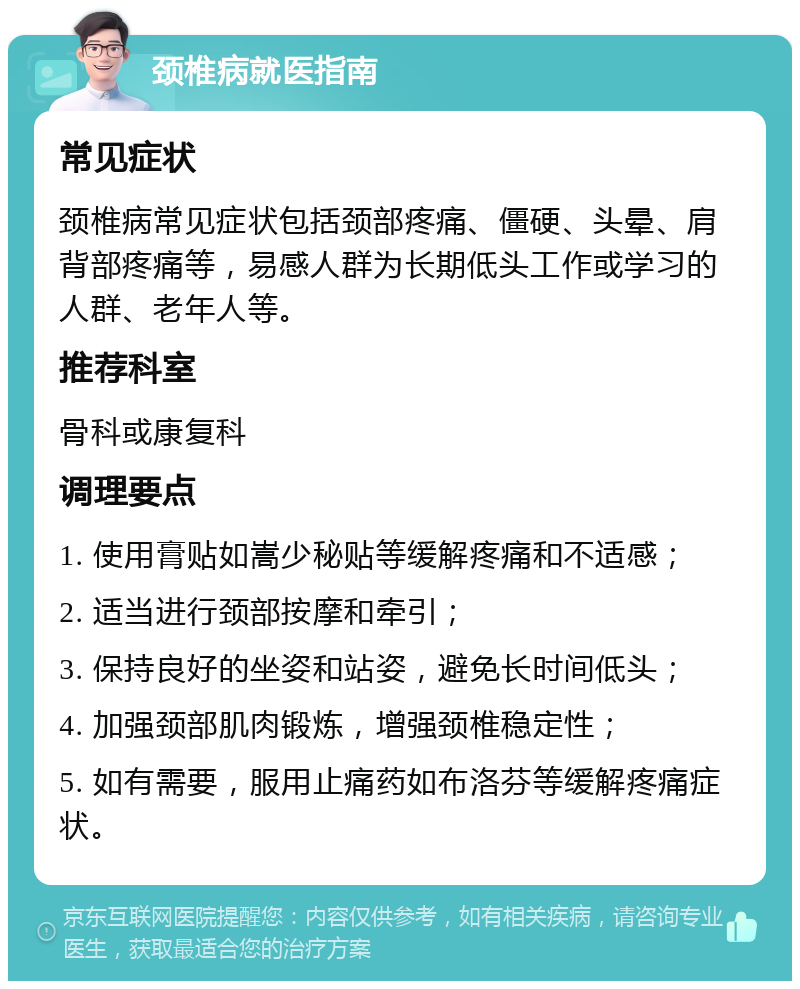 颈椎病就医指南 常见症状 颈椎病常见症状包括颈部疼痛、僵硬、头晕、肩背部疼痛等，易感人群为长期低头工作或学习的人群、老年人等。 推荐科室 骨科或康复科 调理要点 1. 使用膏贴如嵩少秘贴等缓解疼痛和不适感； 2. 适当进行颈部按摩和牵引； 3. 保持良好的坐姿和站姿，避免长时间低头； 4. 加强颈部肌肉锻炼，增强颈椎稳定性； 5. 如有需要，服用止痛药如布洛芬等缓解疼痛症状。