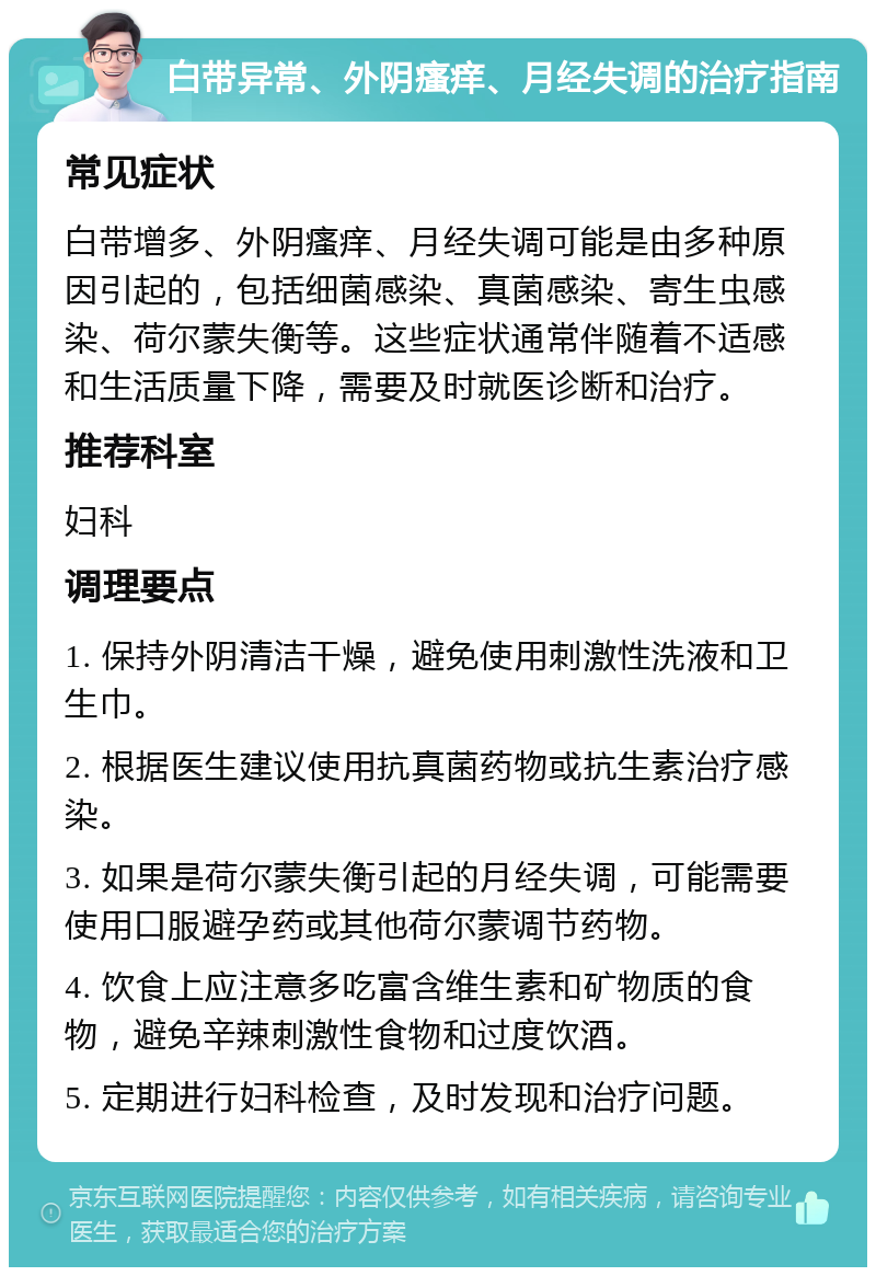 白带异常、外阴瘙痒、月经失调的治疗指南 常见症状 白带增多、外阴瘙痒、月经失调可能是由多种原因引起的，包括细菌感染、真菌感染、寄生虫感染、荷尔蒙失衡等。这些症状通常伴随着不适感和生活质量下降，需要及时就医诊断和治疗。 推荐科室 妇科 调理要点 1. 保持外阴清洁干燥，避免使用刺激性洗液和卫生巾。 2. 根据医生建议使用抗真菌药物或抗生素治疗感染。 3. 如果是荷尔蒙失衡引起的月经失调，可能需要使用口服避孕药或其他荷尔蒙调节药物。 4. 饮食上应注意多吃富含维生素和矿物质的食物，避免辛辣刺激性食物和过度饮酒。 5. 定期进行妇科检查，及时发现和治疗问题。