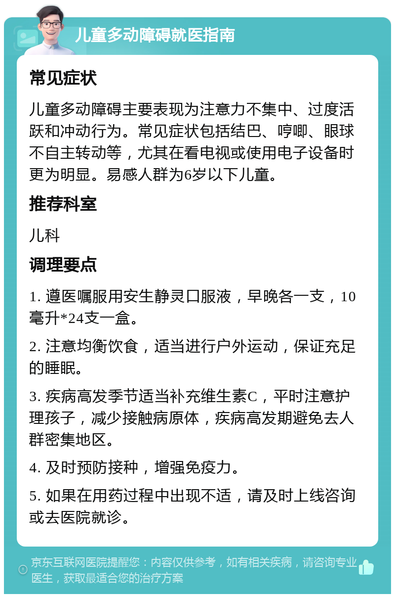 儿童多动障碍就医指南 常见症状 儿童多动障碍主要表现为注意力不集中、过度活跃和冲动行为。常见症状包括结巴、哼唧、眼球不自主转动等，尤其在看电视或使用电子设备时更为明显。易感人群为6岁以下儿童。 推荐科室 儿科 调理要点 1. 遵医嘱服用安生静灵口服液，早晚各一支，10毫升*24支一盒。 2. 注意均衡饮食，适当进行户外运动，保证充足的睡眠。 3. 疾病高发季节适当补充维生素C，平时注意护理孩子，减少接触病原体，疾病高发期避免去人群密集地区。 4. 及时预防接种，增强免疫力。 5. 如果在用药过程中出现不适，请及时上线咨询或去医院就诊。