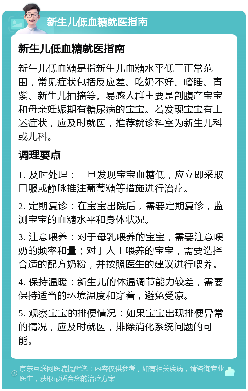 新生儿低血糖就医指南 新生儿低血糖就医指南 新生儿低血糖是指新生儿血糖水平低于正常范围，常见症状包括反应差、吃奶不好、嗜睡、青紫、新生儿抽搐等。易感人群主要是剖腹产宝宝和母亲妊娠期有糖尿病的宝宝。若发现宝宝有上述症状，应及时就医，推荐就诊科室为新生儿科或儿科。 调理要点 1. 及时处理：一旦发现宝宝血糖低，应立即采取口服或静脉推注葡萄糖等措施进行治疗。 2. 定期复诊：在宝宝出院后，需要定期复诊，监测宝宝的血糖水平和身体状况。 3. 注意喂养：对于母乳喂养的宝宝，需要注意喂奶的频率和量；对于人工喂养的宝宝，需要选择合适的配方奶粉，并按照医生的建议进行喂养。 4. 保持温暖：新生儿的体温调节能力较差，需要保持适当的环境温度和穿着，避免受凉。 5. 观察宝宝的排便情况：如果宝宝出现排便异常的情况，应及时就医，排除消化系统问题的可能。