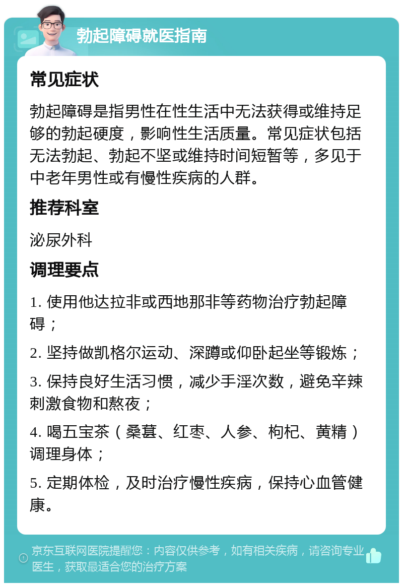 勃起障碍就医指南 常见症状 勃起障碍是指男性在性生活中无法获得或维持足够的勃起硬度，影响性生活质量。常见症状包括无法勃起、勃起不坚或维持时间短暂等，多见于中老年男性或有慢性疾病的人群。 推荐科室 泌尿外科 调理要点 1. 使用他达拉非或西地那非等药物治疗勃起障碍； 2. 坚持做凯格尔运动、深蹲或仰卧起坐等锻炼； 3. 保持良好生活习惯，减少手淫次数，避免辛辣刺激食物和熬夜； 4. 喝五宝茶（桑葚、红枣、人参、枸杞、黄精）调理身体； 5. 定期体检，及时治疗慢性疾病，保持心血管健康。