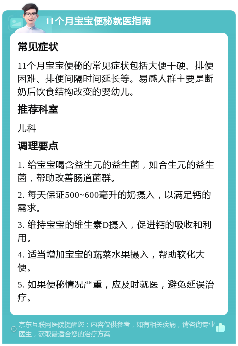 11个月宝宝便秘就医指南 常见症状 11个月宝宝便秘的常见症状包括大便干硬、排便困难、排便间隔时间延长等。易感人群主要是断奶后饮食结构改变的婴幼儿。 推荐科室 儿科 调理要点 1. 给宝宝喝含益生元的益生菌，如合生元的益生菌，帮助改善肠道菌群。 2. 每天保证500~600毫升的奶摄入，以满足钙的需求。 3. 维持宝宝的维生素D摄入，促进钙的吸收和利用。 4. 适当增加宝宝的蔬菜水果摄入，帮助软化大便。 5. 如果便秘情况严重，应及时就医，避免延误治疗。