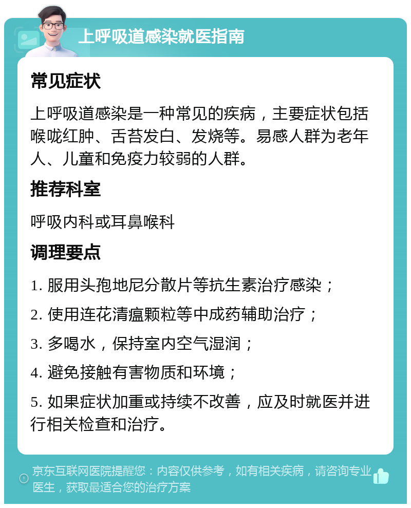 上呼吸道感染就医指南 常见症状 上呼吸道感染是一种常见的疾病，主要症状包括喉咙红肿、舌苔发白、发烧等。易感人群为老年人、儿童和免疫力较弱的人群。 推荐科室 呼吸内科或耳鼻喉科 调理要点 1. 服用头孢地尼分散片等抗生素治疗感染； 2. 使用连花清瘟颗粒等中成药辅助治疗； 3. 多喝水，保持室内空气湿润； 4. 避免接触有害物质和环境； 5. 如果症状加重或持续不改善，应及时就医并进行相关检查和治疗。