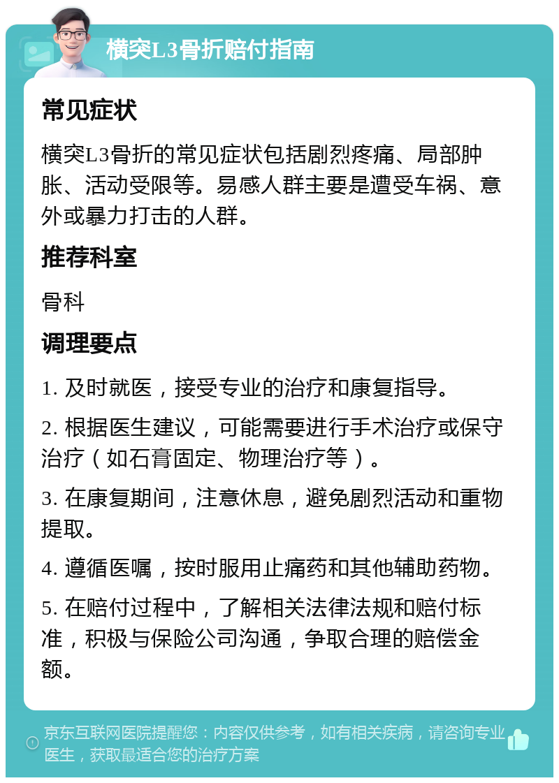 横突L3骨折赔付指南 常见症状 横突L3骨折的常见症状包括剧烈疼痛、局部肿胀、活动受限等。易感人群主要是遭受车祸、意外或暴力打击的人群。 推荐科室 骨科 调理要点 1. 及时就医，接受专业的治疗和康复指导。 2. 根据医生建议，可能需要进行手术治疗或保守治疗（如石膏固定、物理治疗等）。 3. 在康复期间，注意休息，避免剧烈活动和重物提取。 4. 遵循医嘱，按时服用止痛药和其他辅助药物。 5. 在赔付过程中，了解相关法律法规和赔付标准，积极与保险公司沟通，争取合理的赔偿金额。