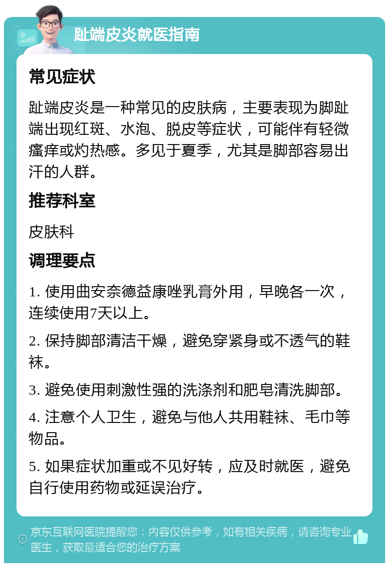 趾端皮炎就医指南 常见症状 趾端皮炎是一种常见的皮肤病，主要表现为脚趾端出现红斑、水泡、脱皮等症状，可能伴有轻微瘙痒或灼热感。多见于夏季，尤其是脚部容易出汗的人群。 推荐科室 皮肤科 调理要点 1. 使用曲安奈德益康唑乳膏外用，早晚各一次，连续使用7天以上。 2. 保持脚部清洁干燥，避免穿紧身或不透气的鞋袜。 3. 避免使用刺激性强的洗涤剂和肥皂清洗脚部。 4. 注意个人卫生，避免与他人共用鞋袜、毛巾等物品。 5. 如果症状加重或不见好转，应及时就医，避免自行使用药物或延误治疗。