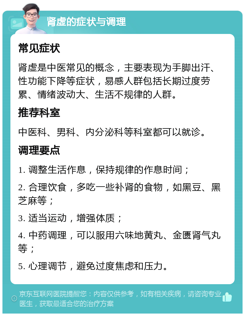 肾虚的症状与调理 常见症状 肾虚是中医常见的概念，主要表现为手脚出汗、性功能下降等症状，易感人群包括长期过度劳累、情绪波动大、生活不规律的人群。 推荐科室 中医科、男科、内分泌科等科室都可以就诊。 调理要点 1. 调整生活作息，保持规律的作息时间； 2. 合理饮食，多吃一些补肾的食物，如黑豆、黑芝麻等； 3. 适当运动，增强体质； 4. 中药调理，可以服用六味地黄丸、金匮肾气丸等； 5. 心理调节，避免过度焦虑和压力。