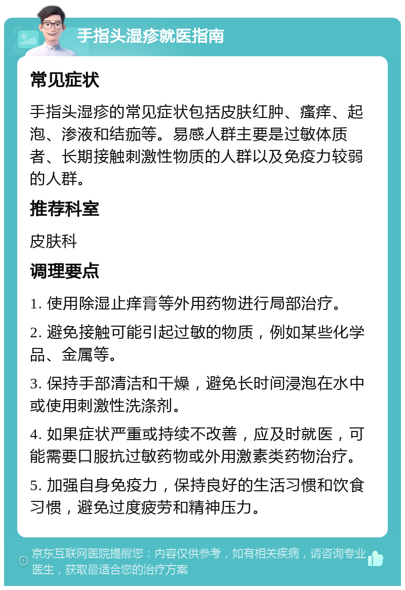 手指头湿疹就医指南 常见症状 手指头湿疹的常见症状包括皮肤红肿、瘙痒、起泡、渗液和结痂等。易感人群主要是过敏体质者、长期接触刺激性物质的人群以及免疫力较弱的人群。 推荐科室 皮肤科 调理要点 1. 使用除湿止痒膏等外用药物进行局部治疗。 2. 避免接触可能引起过敏的物质，例如某些化学品、金属等。 3. 保持手部清洁和干燥，避免长时间浸泡在水中或使用刺激性洗涤剂。 4. 如果症状严重或持续不改善，应及时就医，可能需要口服抗过敏药物或外用激素类药物治疗。 5. 加强自身免疫力，保持良好的生活习惯和饮食习惯，避免过度疲劳和精神压力。