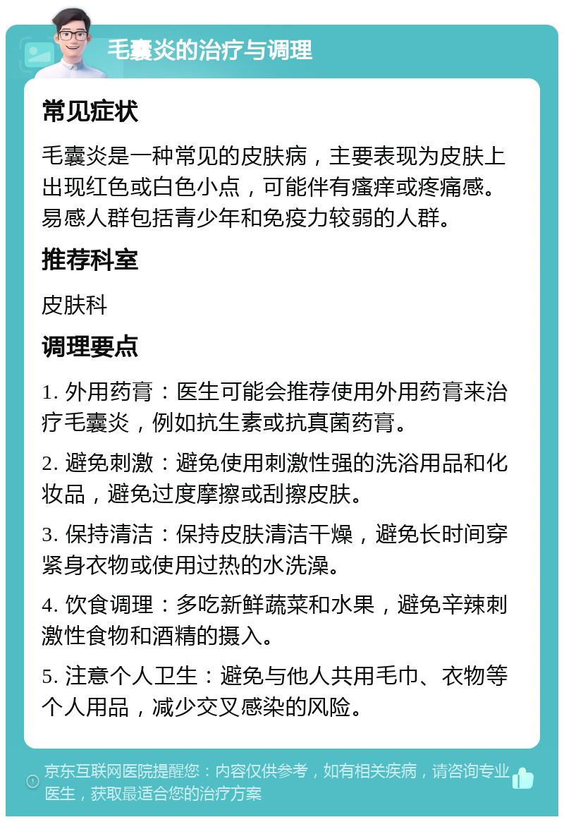 毛囊炎的治疗与调理 常见症状 毛囊炎是一种常见的皮肤病，主要表现为皮肤上出现红色或白色小点，可能伴有瘙痒或疼痛感。易感人群包括青少年和免疫力较弱的人群。 推荐科室 皮肤科 调理要点 1. 外用药膏：医生可能会推荐使用外用药膏来治疗毛囊炎，例如抗生素或抗真菌药膏。 2. 避免刺激：避免使用刺激性强的洗浴用品和化妆品，避免过度摩擦或刮擦皮肤。 3. 保持清洁：保持皮肤清洁干燥，避免长时间穿紧身衣物或使用过热的水洗澡。 4. 饮食调理：多吃新鲜蔬菜和水果，避免辛辣刺激性食物和酒精的摄入。 5. 注意个人卫生：避免与他人共用毛巾、衣物等个人用品，减少交叉感染的风险。