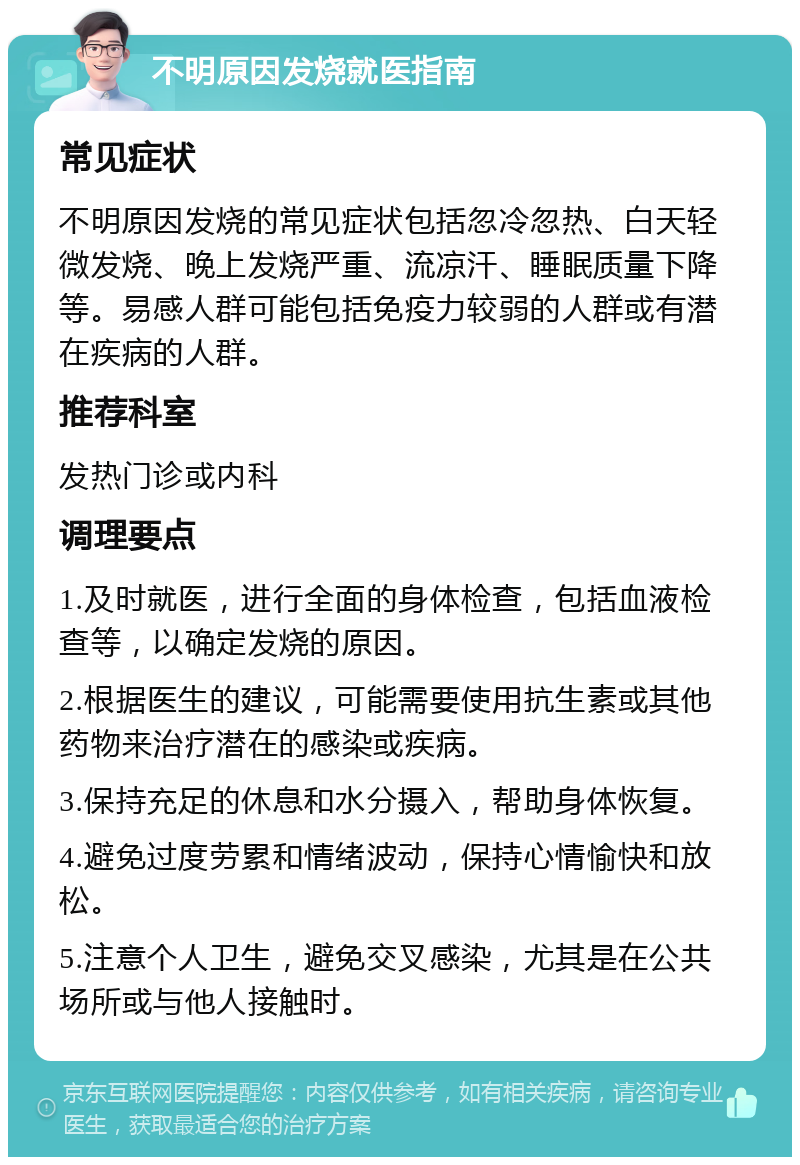 不明原因发烧就医指南 常见症状 不明原因发烧的常见症状包括忽冷忽热、白天轻微发烧、晚上发烧严重、流凉汗、睡眠质量下降等。易感人群可能包括免疫力较弱的人群或有潜在疾病的人群。 推荐科室 发热门诊或内科 调理要点 1.及时就医，进行全面的身体检查，包括血液检查等，以确定发烧的原因。 2.根据医生的建议，可能需要使用抗生素或其他药物来治疗潜在的感染或疾病。 3.保持充足的休息和水分摄入，帮助身体恢复。 4.避免过度劳累和情绪波动，保持心情愉快和放松。 5.注意个人卫生，避免交叉感染，尤其是在公共场所或与他人接触时。