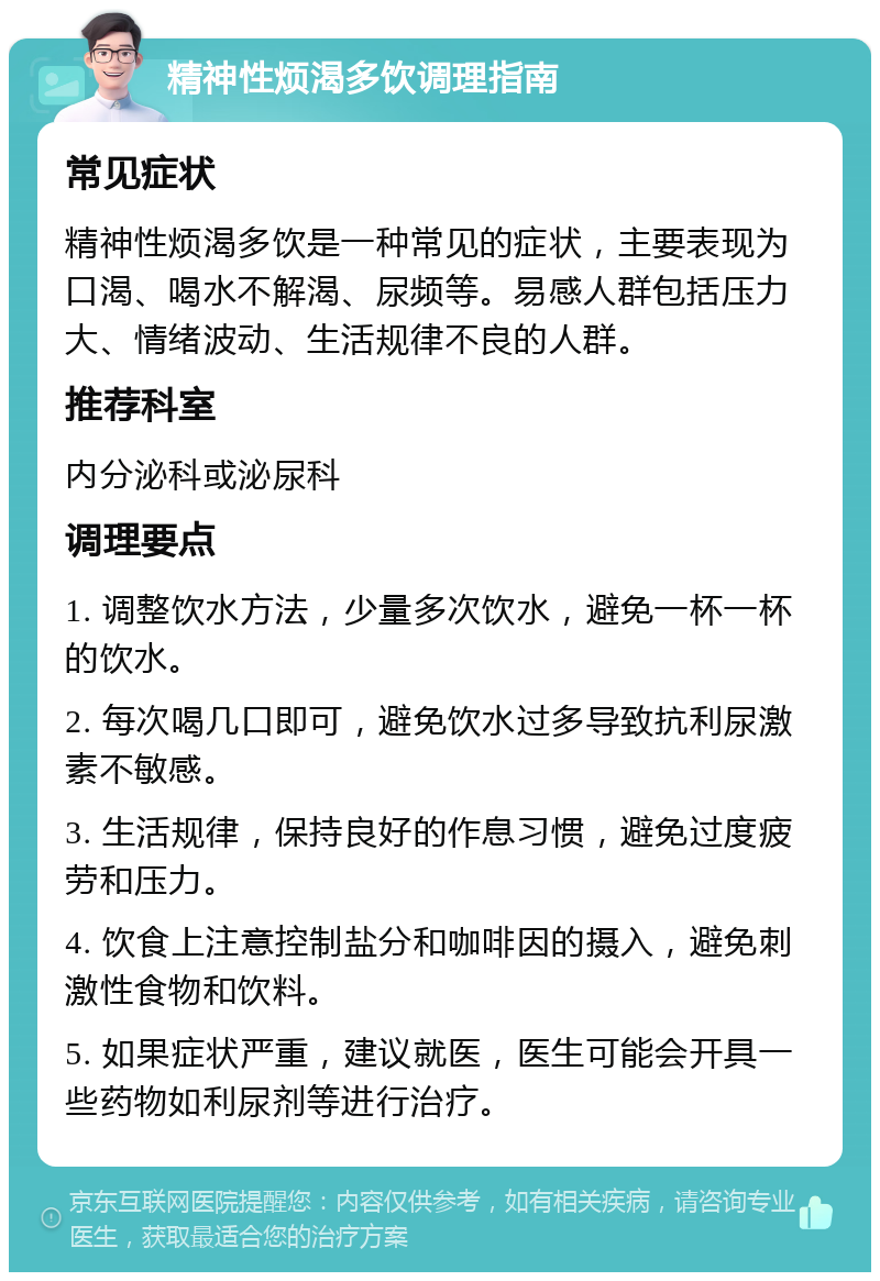 精神性烦渴多饮调理指南 常见症状 精神性烦渴多饮是一种常见的症状，主要表现为口渴、喝水不解渴、尿频等。易感人群包括压力大、情绪波动、生活规律不良的人群。 推荐科室 内分泌科或泌尿科 调理要点 1. 调整饮水方法，少量多次饮水，避免一杯一杯的饮水。 2. 每次喝几口即可，避免饮水过多导致抗利尿激素不敏感。 3. 生活规律，保持良好的作息习惯，避免过度疲劳和压力。 4. 饮食上注意控制盐分和咖啡因的摄入，避免刺激性食物和饮料。 5. 如果症状严重，建议就医，医生可能会开具一些药物如利尿剂等进行治疗。