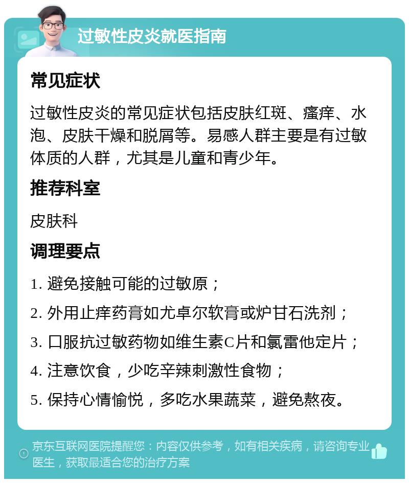 过敏性皮炎就医指南 常见症状 过敏性皮炎的常见症状包括皮肤红斑、瘙痒、水泡、皮肤干燥和脱屑等。易感人群主要是有过敏体质的人群，尤其是儿童和青少年。 推荐科室 皮肤科 调理要点 1. 避免接触可能的过敏原； 2. 外用止痒药膏如尤卓尔软膏或炉甘石洗剂； 3. 口服抗过敏药物如维生素C片和氯雷他定片； 4. 注意饮食，少吃辛辣刺激性食物； 5. 保持心情愉悦，多吃水果蔬菜，避免熬夜。