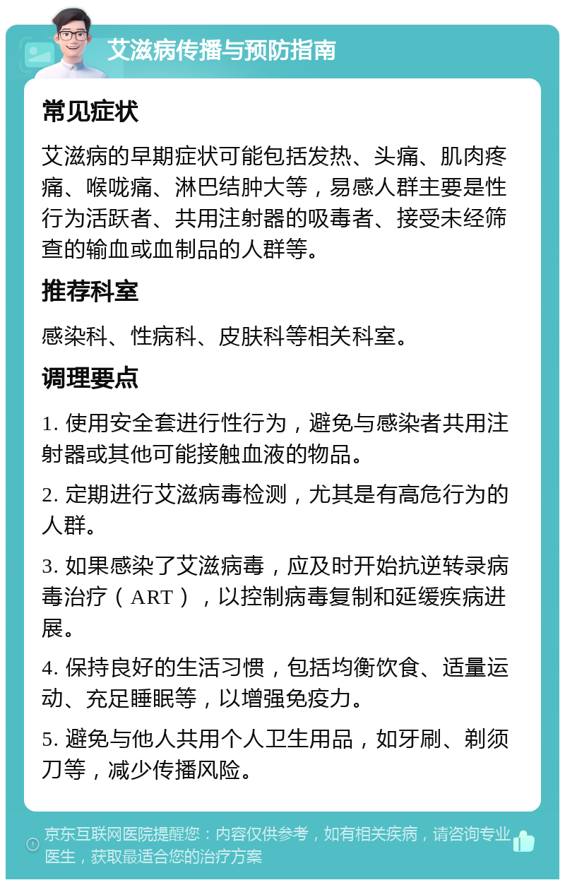 艾滋病传播与预防指南 常见症状 艾滋病的早期症状可能包括发热、头痛、肌肉疼痛、喉咙痛、淋巴结肿大等，易感人群主要是性行为活跃者、共用注射器的吸毒者、接受未经筛查的输血或血制品的人群等。 推荐科室 感染科、性病科、皮肤科等相关科室。 调理要点 1. 使用安全套进行性行为，避免与感染者共用注射器或其他可能接触血液的物品。 2. 定期进行艾滋病毒检测，尤其是有高危行为的人群。 3. 如果感染了艾滋病毒，应及时开始抗逆转录病毒治疗（ART），以控制病毒复制和延缓疾病进展。 4. 保持良好的生活习惯，包括均衡饮食、适量运动、充足睡眠等，以增强免疫力。 5. 避免与他人共用个人卫生用品，如牙刷、剃须刀等，减少传播风险。