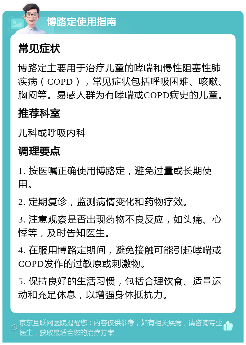 博路定使用指南 常见症状 博路定主要用于治疗儿童的哮喘和慢性阻塞性肺疾病（COPD），常见症状包括呼吸困难、咳嗽、胸闷等。易感人群为有哮喘或COPD病史的儿童。 推荐科室 儿科或呼吸内科 调理要点 1. 按医嘱正确使用博路定，避免过量或长期使用。 2. 定期复诊，监测病情变化和药物疗效。 3. 注意观察是否出现药物不良反应，如头痛、心悸等，及时告知医生。 4. 在服用博路定期间，避免接触可能引起哮喘或COPD发作的过敏原或刺激物。 5. 保持良好的生活习惯，包括合理饮食、适量运动和充足休息，以增强身体抵抗力。