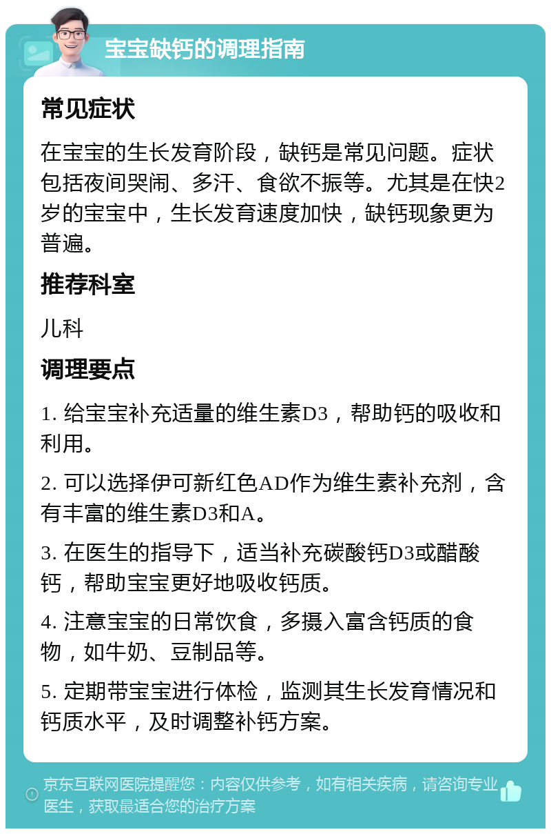 宝宝缺钙的调理指南 常见症状 在宝宝的生长发育阶段，缺钙是常见问题。症状包括夜间哭闹、多汗、食欲不振等。尤其是在快2岁的宝宝中，生长发育速度加快，缺钙现象更为普遍。 推荐科室 儿科 调理要点 1. 给宝宝补充适量的维生素D3，帮助钙的吸收和利用。 2. 可以选择伊可新红色AD作为维生素补充剂，含有丰富的维生素D3和A。 3. 在医生的指导下，适当补充碳酸钙D3或醋酸钙，帮助宝宝更好地吸收钙质。 4. 注意宝宝的日常饮食，多摄入富含钙质的食物，如牛奶、豆制品等。 5. 定期带宝宝进行体检，监测其生长发育情况和钙质水平，及时调整补钙方案。