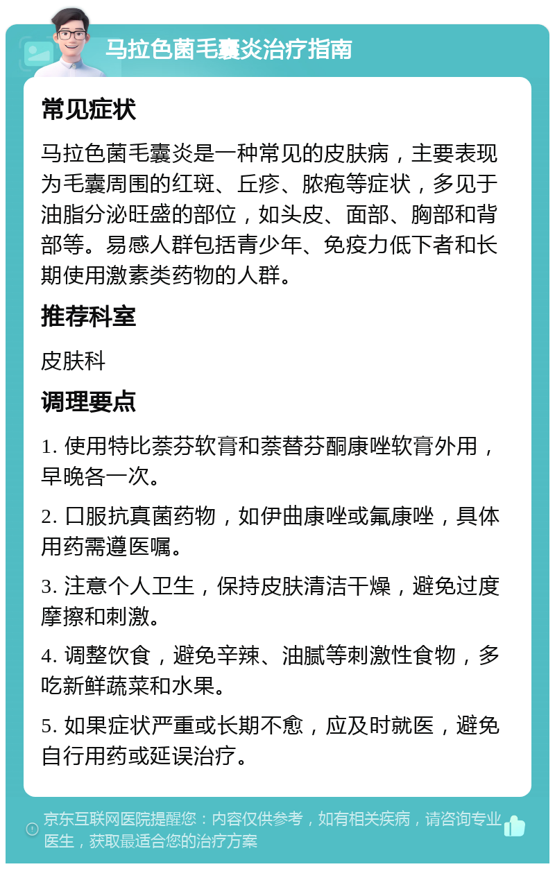 马拉色菌毛囊炎治疗指南 常见症状 马拉色菌毛囊炎是一种常见的皮肤病，主要表现为毛囊周围的红斑、丘疹、脓疱等症状，多见于油脂分泌旺盛的部位，如头皮、面部、胸部和背部等。易感人群包括青少年、免疫力低下者和长期使用激素类药物的人群。 推荐科室 皮肤科 调理要点 1. 使用特比萘芬软膏和萘替芬酮康唑软膏外用，早晚各一次。 2. 口服抗真菌药物，如伊曲康唑或氟康唑，具体用药需遵医嘱。 3. 注意个人卫生，保持皮肤清洁干燥，避免过度摩擦和刺激。 4. 调整饮食，避免辛辣、油腻等刺激性食物，多吃新鲜蔬菜和水果。 5. 如果症状严重或长期不愈，应及时就医，避免自行用药或延误治疗。