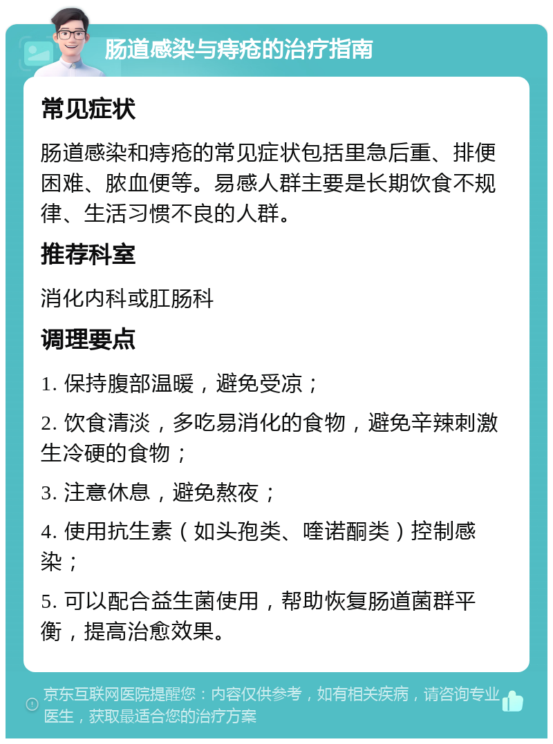 肠道感染与痔疮的治疗指南 常见症状 肠道感染和痔疮的常见症状包括里急后重、排便困难、脓血便等。易感人群主要是长期饮食不规律、生活习惯不良的人群。 推荐科室 消化内科或肛肠科 调理要点 1. 保持腹部温暖，避免受凉； 2. 饮食清淡，多吃易消化的食物，避免辛辣刺激生冷硬的食物； 3. 注意休息，避免熬夜； 4. 使用抗生素（如头孢类、喹诺酮类）控制感染； 5. 可以配合益生菌使用，帮助恢复肠道菌群平衡，提高治愈效果。