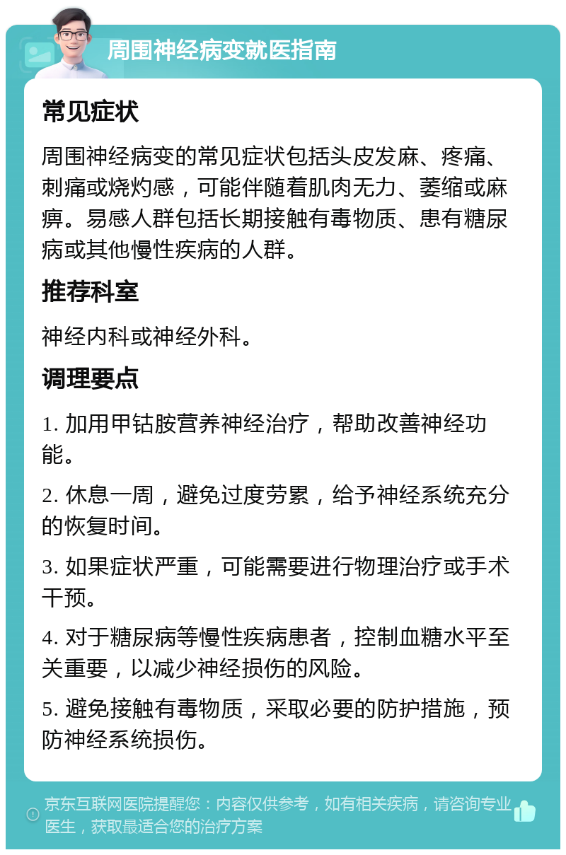 周围神经病变就医指南 常见症状 周围神经病变的常见症状包括头皮发麻、疼痛、刺痛或烧灼感，可能伴随着肌肉无力、萎缩或麻痹。易感人群包括长期接触有毒物质、患有糖尿病或其他慢性疾病的人群。 推荐科室 神经内科或神经外科。 调理要点 1. 加用甲钴胺营养神经治疗，帮助改善神经功能。 2. 休息一周，避免过度劳累，给予神经系统充分的恢复时间。 3. 如果症状严重，可能需要进行物理治疗或手术干预。 4. 对于糖尿病等慢性疾病患者，控制血糖水平至关重要，以减少神经损伤的风险。 5. 避免接触有毒物质，采取必要的防护措施，预防神经系统损伤。