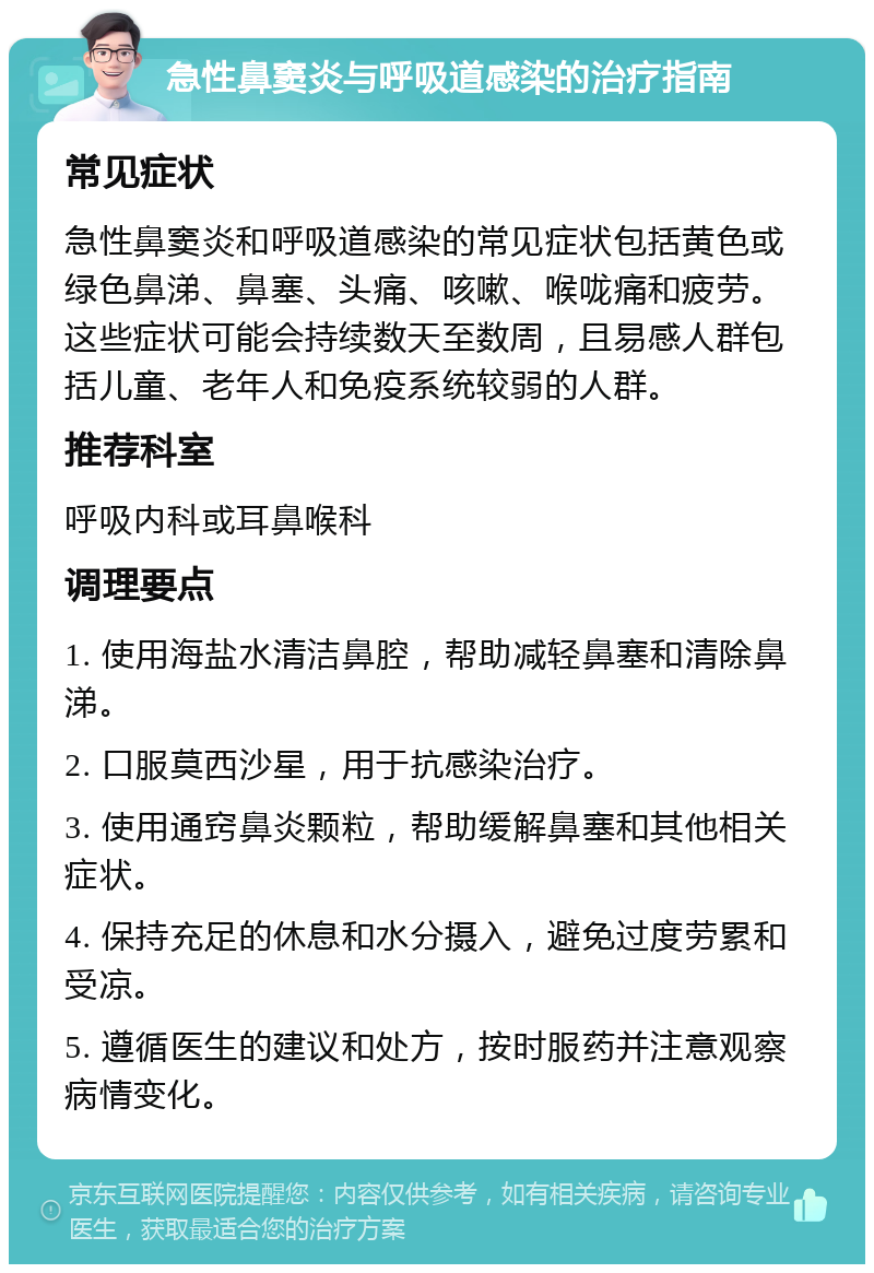 急性鼻窦炎与呼吸道感染的治疗指南 常见症状 急性鼻窦炎和呼吸道感染的常见症状包括黄色或绿色鼻涕、鼻塞、头痛、咳嗽、喉咙痛和疲劳。这些症状可能会持续数天至数周，且易感人群包括儿童、老年人和免疫系统较弱的人群。 推荐科室 呼吸内科或耳鼻喉科 调理要点 1. 使用海盐水清洁鼻腔，帮助减轻鼻塞和清除鼻涕。 2. 口服莫西沙星，用于抗感染治疗。 3. 使用通窍鼻炎颗粒，帮助缓解鼻塞和其他相关症状。 4. 保持充足的休息和水分摄入，避免过度劳累和受凉。 5. 遵循医生的建议和处方，按时服药并注意观察病情变化。