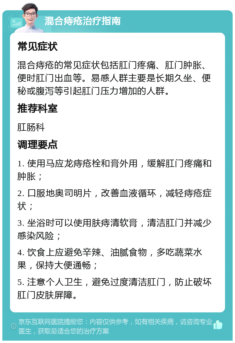 混合痔疮治疗指南 常见症状 混合痔疮的常见症状包括肛门疼痛、肛门肿胀、便时肛门出血等。易感人群主要是长期久坐、便秘或腹泻等引起肛门压力增加的人群。 推荐科室 肛肠科 调理要点 1. 使用马应龙痔疮栓和膏外用，缓解肛门疼痛和肿胀； 2. 口服地奥司明片，改善血液循环，减轻痔疮症状； 3. 坐浴时可以使用肤痔清软膏，清洁肛门并减少感染风险； 4. 饮食上应避免辛辣、油腻食物，多吃蔬菜水果，保持大便通畅； 5. 注意个人卫生，避免过度清洁肛门，防止破坏肛门皮肤屏障。