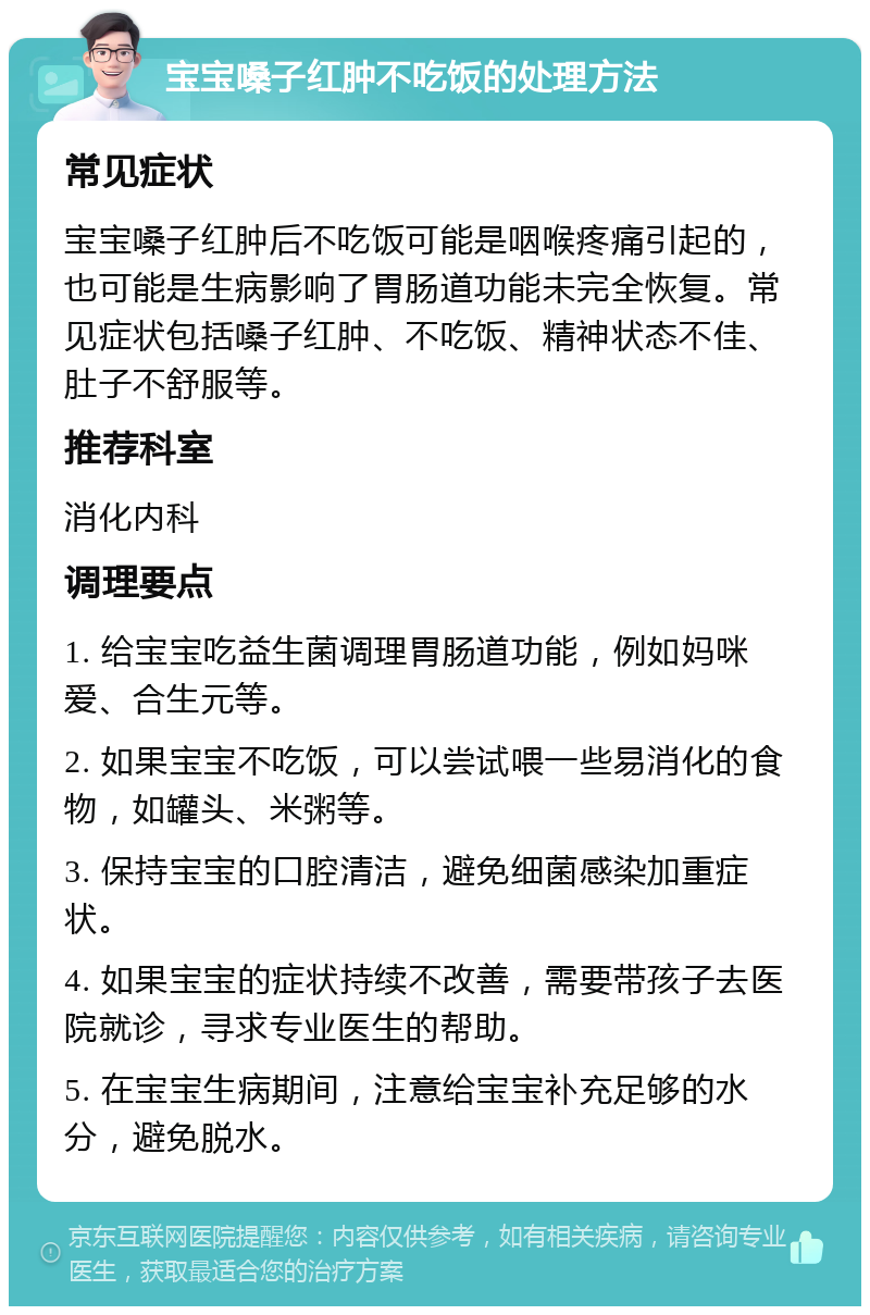 宝宝嗓子红肿不吃饭的处理方法 常见症状 宝宝嗓子红肿后不吃饭可能是咽喉疼痛引起的，也可能是生病影响了胃肠道功能未完全恢复。常见症状包括嗓子红肿、不吃饭、精神状态不佳、肚子不舒服等。 推荐科室 消化内科 调理要点 1. 给宝宝吃益生菌调理胃肠道功能，例如妈咪爱、合生元等。 2. 如果宝宝不吃饭，可以尝试喂一些易消化的食物，如罐头、米粥等。 3. 保持宝宝的口腔清洁，避免细菌感染加重症状。 4. 如果宝宝的症状持续不改善，需要带孩子去医院就诊，寻求专业医生的帮助。 5. 在宝宝生病期间，注意给宝宝补充足够的水分，避免脱水。