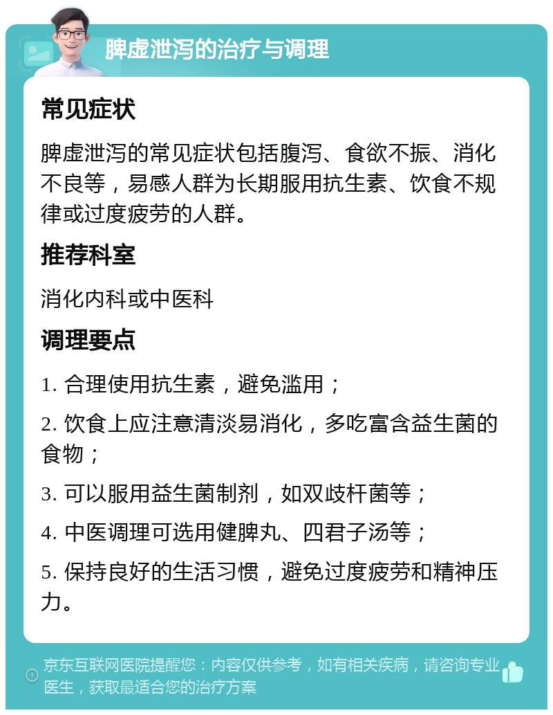 脾虚泄泻的治疗与调理 常见症状 脾虚泄泻的常见症状包括腹泻、食欲不振、消化不良等，易感人群为长期服用抗生素、饮食不规律或过度疲劳的人群。 推荐科室 消化内科或中医科 调理要点 1. 合理使用抗生素，避免滥用； 2. 饮食上应注意清淡易消化，多吃富含益生菌的食物； 3. 可以服用益生菌制剂，如双歧杆菌等； 4. 中医调理可选用健脾丸、四君子汤等； 5. 保持良好的生活习惯，避免过度疲劳和精神压力。