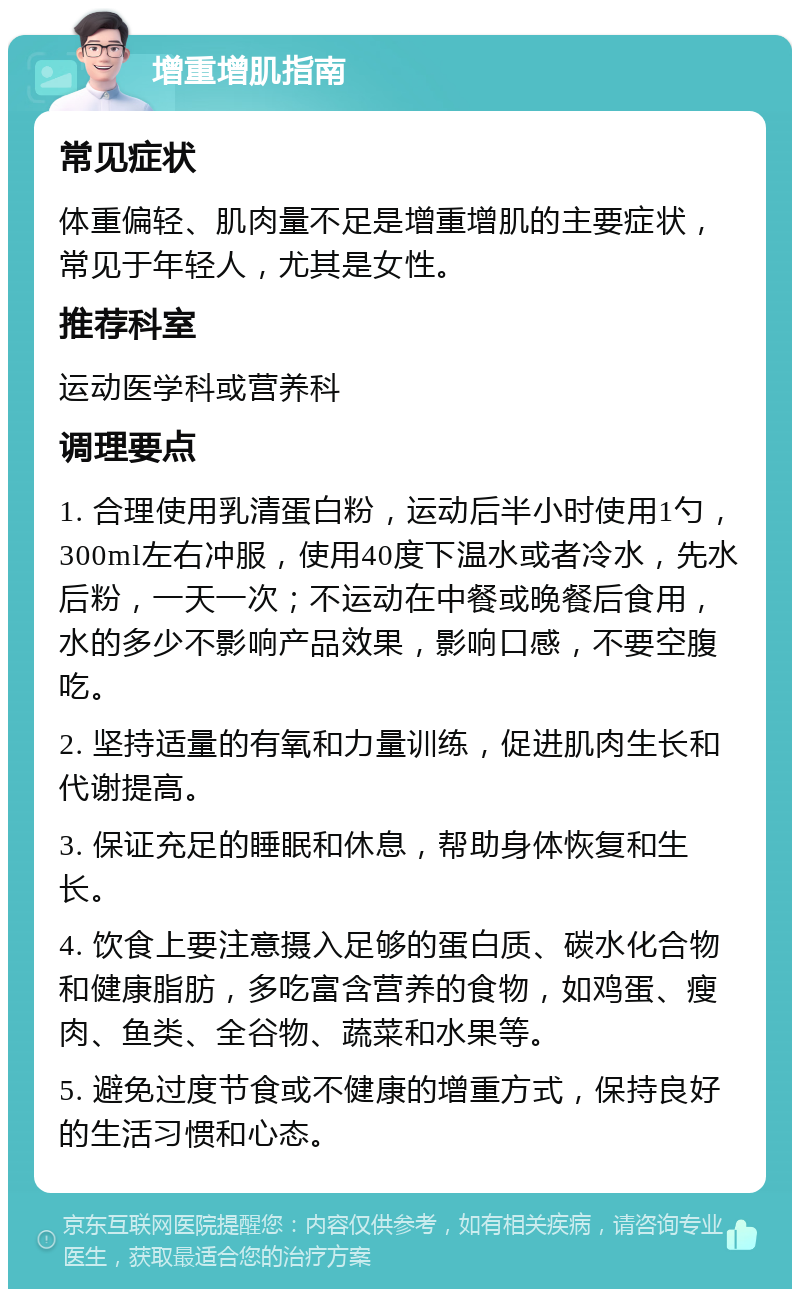 增重增肌指南 常见症状 体重偏轻、肌肉量不足是增重增肌的主要症状，常见于年轻人，尤其是女性。 推荐科室 运动医学科或营养科 调理要点 1. 合理使用乳清蛋白粉，运动后半小时使用1勺，300ml左右冲服，使用40度下温水或者冷水，先水后粉，一天一次；不运动在中餐或晚餐后食用，水的多少不影响产品效果，影响口感，不要空腹吃。 2. 坚持适量的有氧和力量训练，促进肌肉生长和代谢提高。 3. 保证充足的睡眠和休息，帮助身体恢复和生长。 4. 饮食上要注意摄入足够的蛋白质、碳水化合物和健康脂肪，多吃富含营养的食物，如鸡蛋、瘦肉、鱼类、全谷物、蔬菜和水果等。 5. 避免过度节食或不健康的增重方式，保持良好的生活习惯和心态。