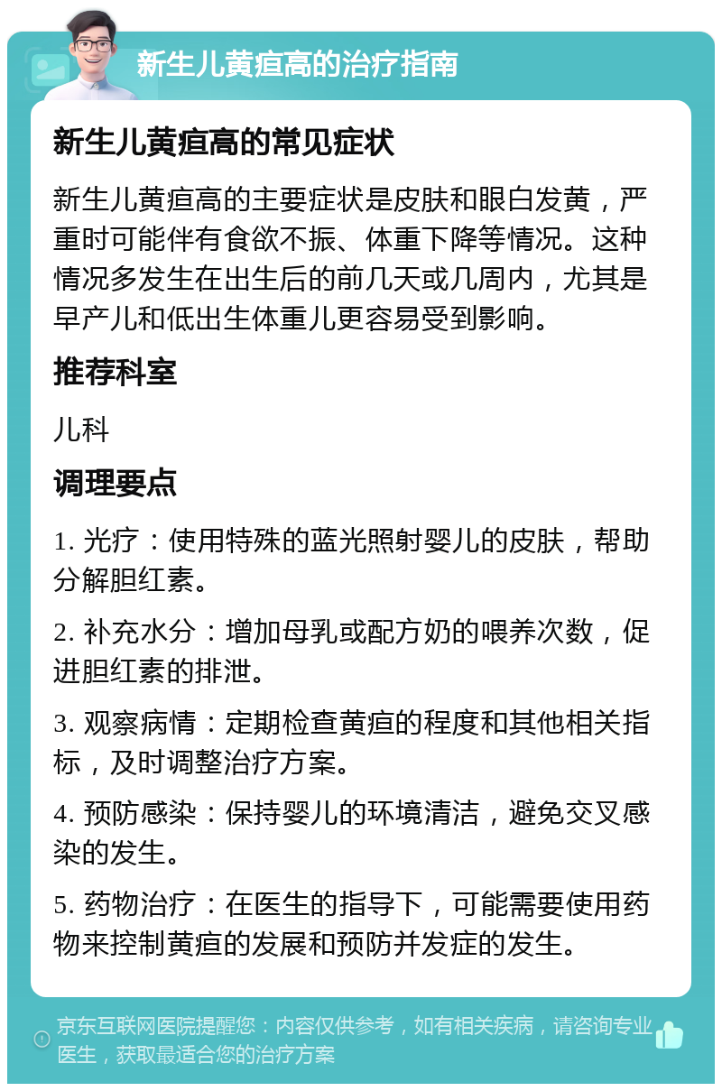 新生儿黄疸高的治疗指南 新生儿黄疸高的常见症状 新生儿黄疸高的主要症状是皮肤和眼白发黄，严重时可能伴有食欲不振、体重下降等情况。这种情况多发生在出生后的前几天或几周内，尤其是早产儿和低出生体重儿更容易受到影响。 推荐科室 儿科 调理要点 1. 光疗：使用特殊的蓝光照射婴儿的皮肤，帮助分解胆红素。 2. 补充水分：增加母乳或配方奶的喂养次数，促进胆红素的排泄。 3. 观察病情：定期检查黄疸的程度和其他相关指标，及时调整治疗方案。 4. 预防感染：保持婴儿的环境清洁，避免交叉感染的发生。 5. 药物治疗：在医生的指导下，可能需要使用药物来控制黄疸的发展和预防并发症的发生。