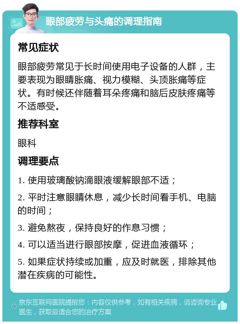 眼部疲劳与头痛的调理指南 常见症状 眼部疲劳常见于长时间使用电子设备的人群，主要表现为眼睛胀痛、视力模糊、头顶胀痛等症状。有时候还伴随着耳朵疼痛和脑后皮肤疼痛等不适感受。 推荐科室 眼科 调理要点 1. 使用玻璃酸钠滴眼液缓解眼部不适； 2. 平时注意眼睛休息，减少长时间看手机、电脑的时间； 3. 避免熬夜，保持良好的作息习惯； 4. 可以适当进行眼部按摩，促进血液循环； 5. 如果症状持续或加重，应及时就医，排除其他潜在疾病的可能性。