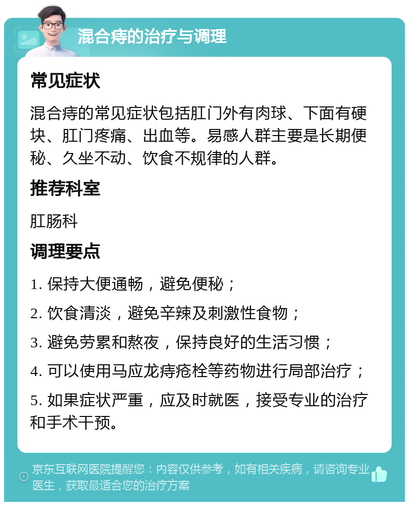 混合痔的治疗与调理 常见症状 混合痔的常见症状包括肛门外有肉球、下面有硬块、肛门疼痛、出血等。易感人群主要是长期便秘、久坐不动、饮食不规律的人群。 推荐科室 肛肠科 调理要点 1. 保持大便通畅，避免便秘； 2. 饮食清淡，避免辛辣及刺激性食物； 3. 避免劳累和熬夜，保持良好的生活习惯； 4. 可以使用马应龙痔疮栓等药物进行局部治疗； 5. 如果症状严重，应及时就医，接受专业的治疗和手术干预。