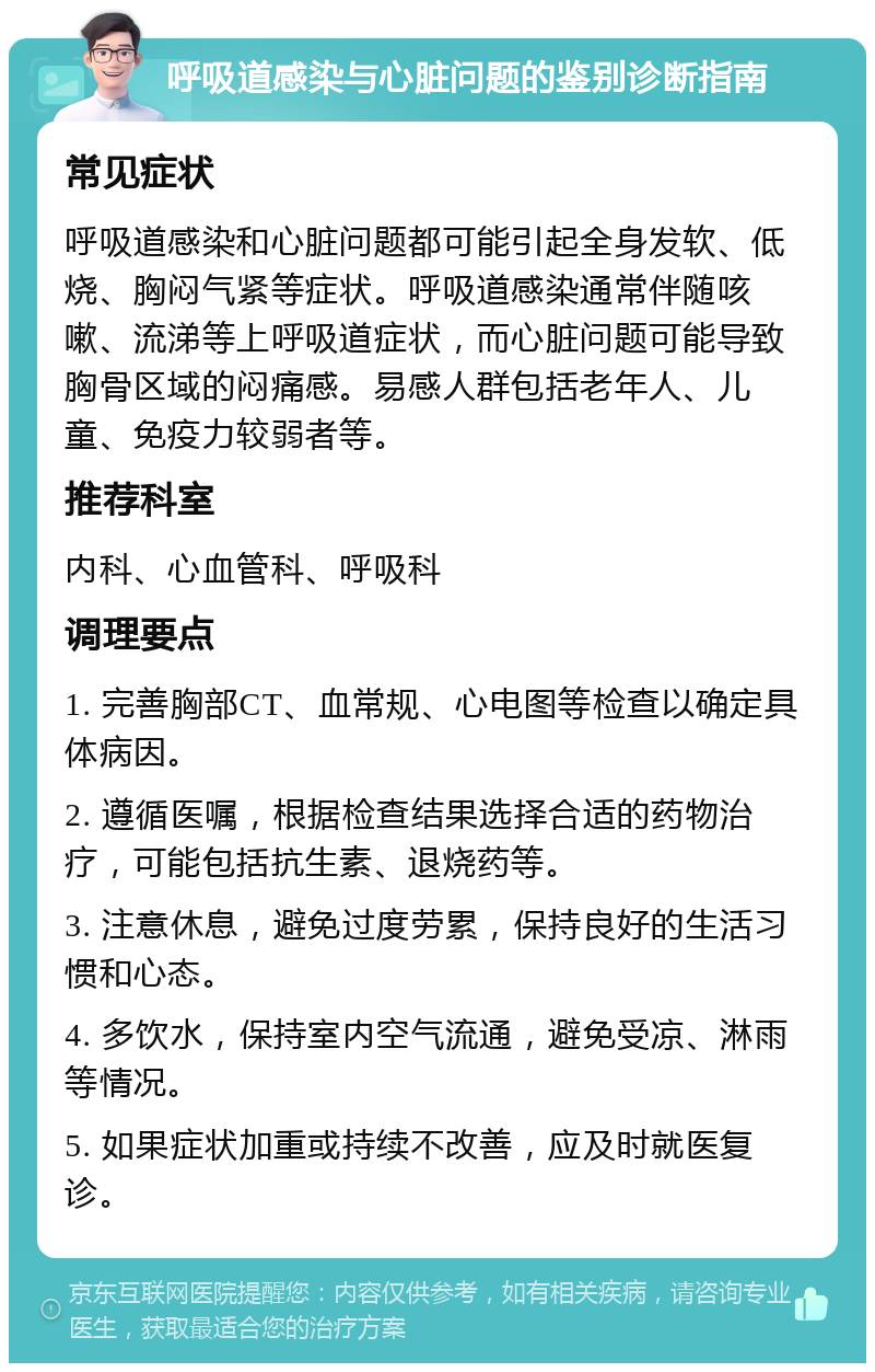 呼吸道感染与心脏问题的鉴别诊断指南 常见症状 呼吸道感染和心脏问题都可能引起全身发软、低烧、胸闷气紧等症状。呼吸道感染通常伴随咳嗽、流涕等上呼吸道症状，而心脏问题可能导致胸骨区域的闷痛感。易感人群包括老年人、儿童、免疫力较弱者等。 推荐科室 内科、心血管科、呼吸科 调理要点 1. 完善胸部CT、血常规、心电图等检查以确定具体病因。 2. 遵循医嘱，根据检查结果选择合适的药物治疗，可能包括抗生素、退烧药等。 3. 注意休息，避免过度劳累，保持良好的生活习惯和心态。 4. 多饮水，保持室内空气流通，避免受凉、淋雨等情况。 5. 如果症状加重或持续不改善，应及时就医复诊。