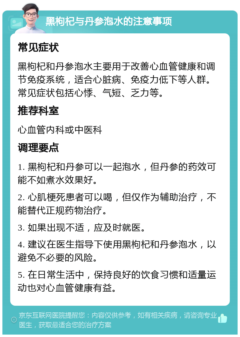 黑枸杞与丹参泡水的注意事项 常见症状 黑枸杞和丹参泡水主要用于改善心血管健康和调节免疫系统，适合心脏病、免疫力低下等人群。常见症状包括心悸、气短、乏力等。 推荐科室 心血管内科或中医科 调理要点 1. 黑枸杞和丹参可以一起泡水，但丹参的药效可能不如煮水效果好。 2. 心肌梗死患者可以喝，但仅作为辅助治疗，不能替代正规药物治疗。 3. 如果出现不适，应及时就医。 4. 建议在医生指导下使用黑枸杞和丹参泡水，以避免不必要的风险。 5. 在日常生活中，保持良好的饮食习惯和适量运动也对心血管健康有益。