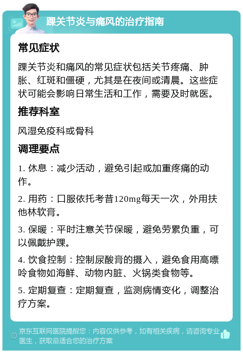 踝关节炎与痛风的治疗指南 常见症状 踝关节炎和痛风的常见症状包括关节疼痛、肿胀、红斑和僵硬，尤其是在夜间或清晨。这些症状可能会影响日常生活和工作，需要及时就医。 推荐科室 风湿免疫科或骨科 调理要点 1. 休息：减少活动，避免引起或加重疼痛的动作。 2. 用药：口服依托考昔120mg每天一次，外用扶他林软膏。 3. 保暖：平时注意关节保暖，避免劳累负重，可以佩戴护踝。 4. 饮食控制：控制尿酸膏的摄入，避免食用高嘌呤食物如海鲜、动物内脏、火锅类食物等。 5. 定期复查：定期复查，监测病情变化，调整治疗方案。