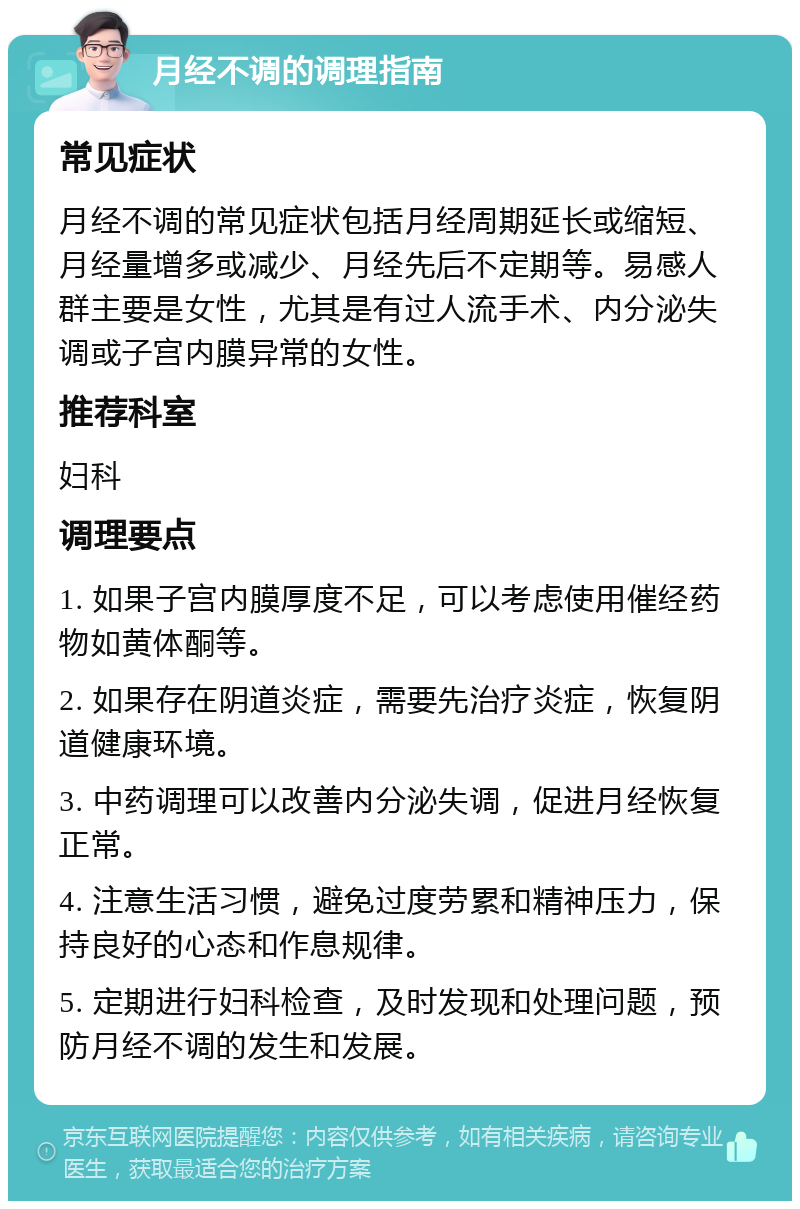 月经不调的调理指南 常见症状 月经不调的常见症状包括月经周期延长或缩短、月经量增多或减少、月经先后不定期等。易感人群主要是女性，尤其是有过人流手术、内分泌失调或子宫内膜异常的女性。 推荐科室 妇科 调理要点 1. 如果子宫内膜厚度不足，可以考虑使用催经药物如黄体酮等。 2. 如果存在阴道炎症，需要先治疗炎症，恢复阴道健康环境。 3. 中药调理可以改善内分泌失调，促进月经恢复正常。 4. 注意生活习惯，避免过度劳累和精神压力，保持良好的心态和作息规律。 5. 定期进行妇科检查，及时发现和处理问题，预防月经不调的发生和发展。